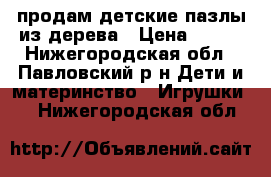  продам детские пазлы из дерева › Цена ­ 500 - Нижегородская обл., Павловский р-н Дети и материнство » Игрушки   . Нижегородская обл.